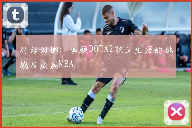 对话刘娜：回顾DOTA2职业生涯的挑战与成就MBA