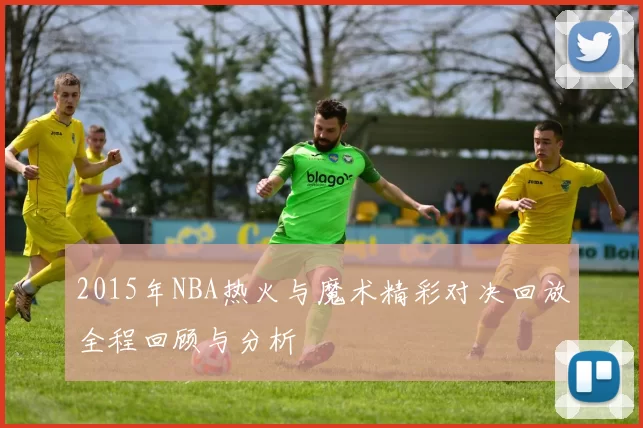 2015年NBA热火与魔术精彩对决回放全程回顾与分析
