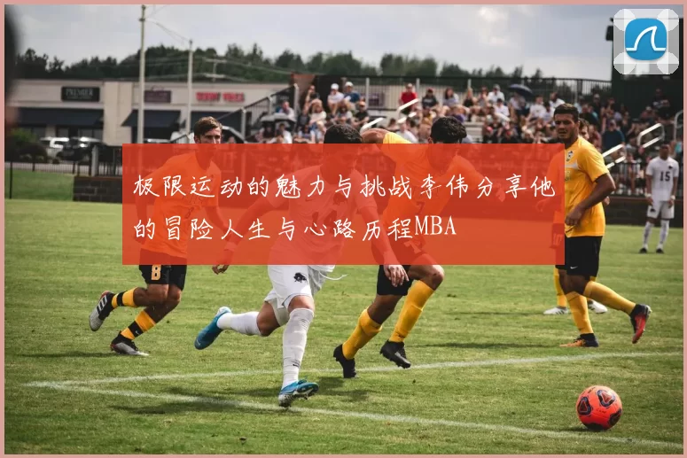 极限运动的魅力与挑战李伟分享他的冒险人生与心路历程MBA