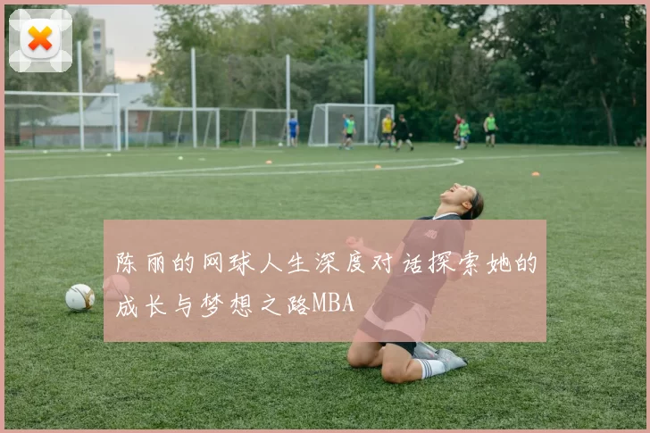 陈丽的网球人生深度对话探索她的成长与梦想之路MBA