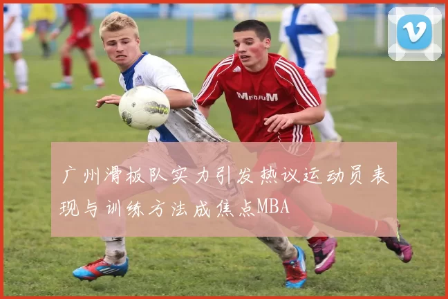 广州滑板队实力引发热议运动员表现与训练方法成焦点MBA