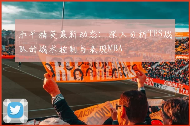 和平精英最新动态：深入分析TES战队的战术控制与表现MBA