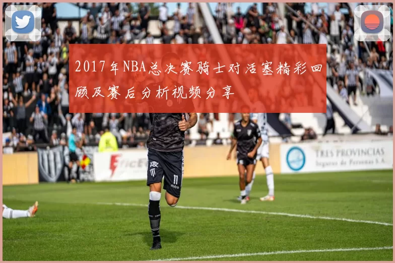 2017年NBA总决赛骑士对活塞精彩回顾及赛后分析视频分享