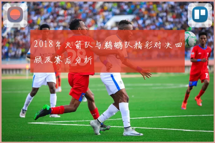 2018年火箭队与鹈鹕队精彩对决回顾及赛后分析