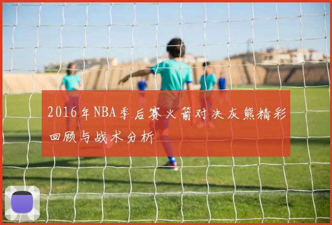 2016年NBA季后赛火箭对决灰熊精彩回顾与战术分析