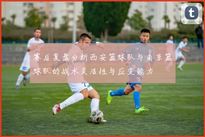 赛后复盘分析西安篮球队与南京篮球队的战术灵活性与应变能力