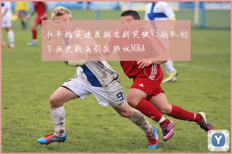 和平精英速度排名新突破V5战队创下历史新高引发热议MBA