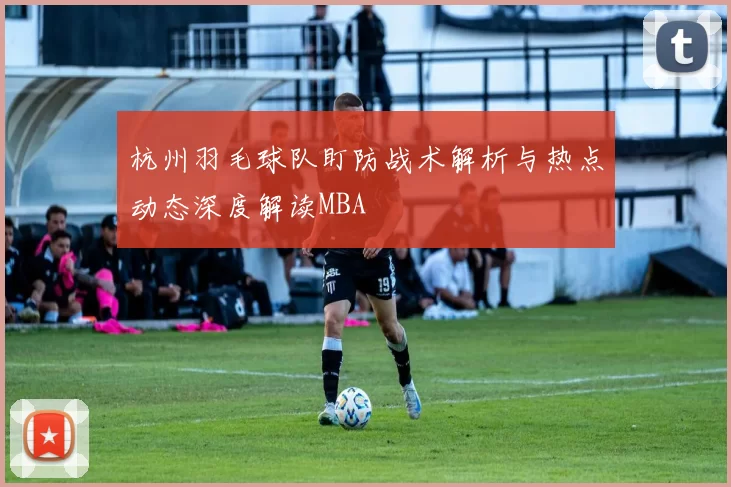 杭州羽毛球队盯防战术解析与热点动态深度解读MBA