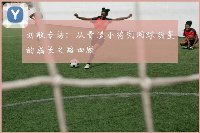 刘敏专访：从青涩小将到网球明星的成长之路回顾