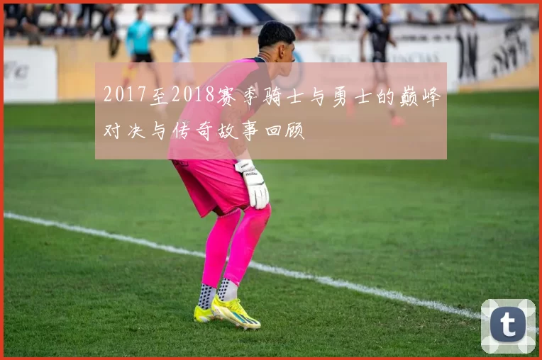 2017至2018赛季骑士与勇士的巅峰对决与传奇故事回顾