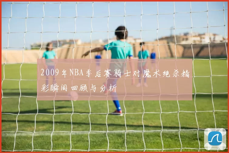 2009年NBA季后赛骑士对魔术绝杀精彩瞬间回顾与分析