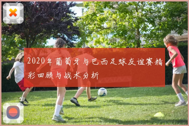 2020年葡萄牙与巴西足球友谊赛精彩回顾与战术分析