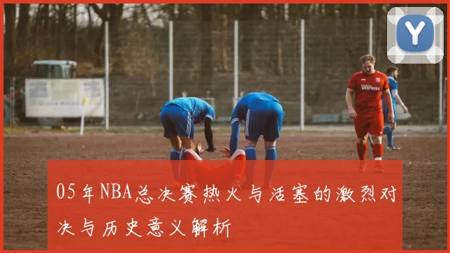 05年NBA总决赛热火与活塞的激烈对决与历史意义解析