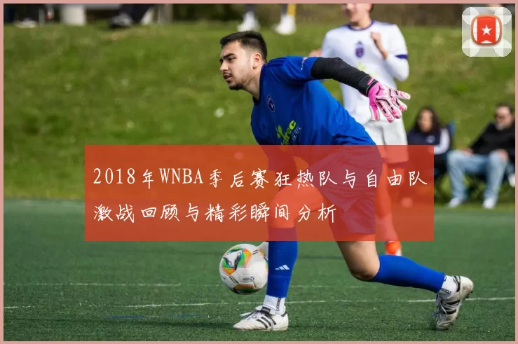 2018年WNBA季后赛狂热队与自由队激战回顾与精彩瞬间分析